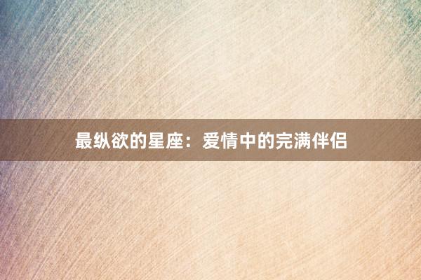 最纵欲的星座：爱情中的完满伴侣